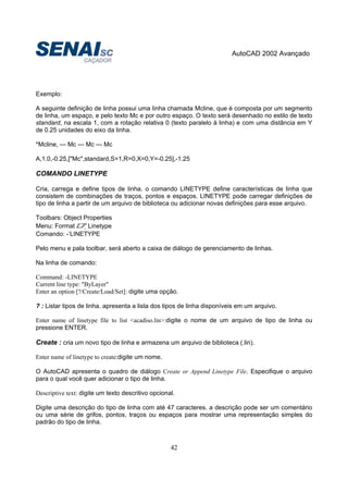 AutoCAD 2002 Avançado
42
Exemplo:
A seguinte definição de linha possui uma linha chamada Mcline, que é composta por um segmento
de linha, um espaço, e pelo texto Mc e por outro espaço. O texto será desenhado no estilo de texto
standard, na escala 1, com a rotação relativa 0 (texto paralelo à linha) e com uma distância em Y
de 0.25 unidades do eixo da linha.
*Mcline, --- Mc --- Mc --- Mc
A,1.0,-0.25,["Mc",standard,S=1,R=0,X=0,Y=-0.25],-1.25
COMANDO LINETYPE
Cria, carrega e define tipos de linha. o comando LINETYPE define características de linha que
consistem de combinações de traços, pontos e espaços. LINETYPE pode carregar definições de
tipo de linha a partir de um arquivo de biblioteca ou adicionar novas definições para esse arquivo.
Toolbars: Object Properties
Menu: Format Linetype
Comando: -‘LINETYPE
Pelo menu e pala toolbar, será aberto a caixa de diálogo de gerenciamento de linhas.
Na linha de comando:
Command: -LINETYPE
Current line type: "ByLayer"
Enter an option [?/Create/Load/Set]: digite uma opção.
? : Listar tipos de linha. apresenta a lista dos tipos de linha disponíveis em um arquivo.
Enter name of linetype file to list <acadiso.lin>:digite o nome de um arquivo de tipo de linha ou
pressione ENTER.
Create : cria um novo tipo de linha e armazena um arquivo de biblioteca (.lin).
Enter name of linetype to create:digite um nome.
O AutoCAD apresenta o quadro de diálogo Create or Append Linetype File. Especifique o arquivo
para o qual você quer adicionar o tipo de linha.
Descriptive text: digite um texto descritivo opcional.
Digite uma descrição do tipo de linha com até 47 caracteres. a descrição pode ser um comentário
ou uma série de grifos, pontos, traços ou espaços para mostrar uma representação simples do
padrão do tipo de linha.
 