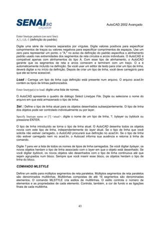 AutoCAD 2002 Avançado
43
Enter linetype pattern (on next line):
A,1,-1,0,-1 (definição do padrão)
Digite uma série de números separados por vírgulas. Digite valores positivos para especificar
comprimentos de traços ou valores negativos para especificar comprimentos de espaços. Use um
zero para representar um ponto. o "A," no aviso da definição do padrão especifica o alinhamento
padrão usado nas extremidades dos segmentos de reta círculos e arcos individuais. O AutoCAD é
compatível apenas com alinhamentos do tipo A. Com esse tipo de alinhamento, o AutoCAD
garante que os segmentos de reta e arcos comecem e terminem com um traço. O a é
automaticamente incluído na definição. Se você usar um editor de texto para criar um tipo de linha,
deverá digitar a no início da definição. Depois de criar um tipo de linha, você deve carregá-lo para
que ele se torne acessível.
Load : Carrega um tipo de linha cuja definição está presente num arquivo. O arquivo acad.lin
contém os tipos de linhas padronizados.
Enter linetype(s) to load: digite uma lista de nomes.
O AutoCAD apresenta o quadro de diálogo Select Linetype File. Digite ou selecione o nome do
arquivo em que está armazenado o tipo de linha.
Set : Define o tipo de linha atual para os objetos desenhados subseqüentemente. O tipo de linha
dos objetos pode ser controlado individualmente ou por layer.
Specify linetype name or [?] <atual>: digite o nome de um tipo de linha, ?, bylayer ou byblock ou
pressione ENTER.
O tipo de linha introduzido se torna o tipo de linha atual. O AutoCAD desenha todos os objetos
novos com este tipo de linha, independentemente do layer atual. Se o tipo de linha que você
solicita não estiver carregado, o AutoCAD procurará sua definição no acad.lin. Se o tipo de linha
não estiver carregado nem no acad.lin, o Autocad informa sua ausência e retorna à linha de
comando.
Digite ? para ver a lista de todos os nomes de tipos de linha carregados. Se você digitar bylayer, os
novos objetos herdam o tipo de linha associado com o layer em que o objeto está desenhado. Se
você digitar byblock, os novos objetos são desenhados com o tipo de linha continuous até que
sejam agrupados num bloco. Sempre que você inserir esse bloco, os objetos herdam o tipo de
linha do bloco.
COMANDO MLSTYLE
Define um estilo para múltiplos segmentos de reta paralelos. Múltiplos segmentos de reta paralelos
são denominados multilinhas. Multilinhas compostas de até 16 segmentos são denominadas
elementos. O comando MLSTYLE cria estilos de multilinhas. O estilo controla o número de
elementos e as propriedades de cada elemento. Controla, também, a cor de fundo e as ligações
finais de cada multilinha.
 