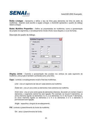AutoCAD 2002 Avançado
46
Botão Linetype : Apresenta e define o tipo de linha para elementos de linha do estilo de
multilinhas . Quando você escolhe a opção Linetype, o AutoCAD apresenta o quadro de diálogo
Select Linetype.
Botão Multiline Properties : Define as propriedades de multilinhas, como a apresentação
de`junções de segmentos, o encabeçamento inicial e final e seus ângulos, e a cor de fundo.
Descrição de quadro de diálogo.
Display Joints : Controla a apresentação das junções nos vértices de cada segmento de
multilinha. uma junção é também conhecida como uma mitra.
Caps : controla o encabeçamento inicial e final das multilinhas.
Line : cria um segmento de reta em cada extremo da multilinha
Outer arc : cria um arco entre os elementos mais extremos da multilinha.
Inner arcs : cria um arco entre pares de elementos interiores. Se existir um número ímpar e
elementos, o segmento central fica sem ligação. Por exemplo, se houver 6 elementos, os
arcos interiores ligarão os elementos 2 e 5, e os elementos 3 e 4. Se houver 7 elementos,
os arcos interiores ligarão os elementos 2 e 6 e os elementos 3 e 5. o elemento 4
permanecerá sem ligação.
Angle : especifica o ângulo do encabeçamento.
Fill : controla o preenchimento do fundo da multilinha.
On : ativa o preenchimento de fundo.
 