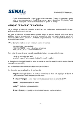 AutoCAD 2002 Avançado
47
Color : apresenta e define a cor do preenchimento de fundo. Quando você escolhe a opção
color ou a amostra de cor, o AutoCAD apresenta o quadro de diálogo Select color. Você
também pode digitar o nome ou número da cor no quadro de diálogo.
CRIAÇÃO DE PADRÃO DE HACHURA
Se os padrões de hachuras existentes no AutoCAD não satisfazem a necessidades do usuário,
pode-se então criar novos padrões.
Os tipos de hachuras existentes estão contidos dentro do arquivo acad.pat. Para criar novos
padrões, pode-se armazená-los no arquivo acad.pat ou criar um arquivo próprio, como por
exemplo : LINHA30.PAT. a Palavra LINHA30 é, obrigatoriamente, o nome do padrão de hachura e
do arquivo que o contém.
Obs.: O arquivo criado só poderá conter um padrão de hachura.
Ex. Linha30.Pat = arquivo fonte
*LINHA30, TESTE = nome e descrição da hachura
30, 0,0, 1.25,1, 1,-1, 1 = formato da hachura.
Num editor de texto, deve ser montado o padrão de hachura com o seguinte formato:
*nome da hachura [, descrição]
angulo, X-origem,Y-origem, delta-X , deltaY [, traço1, traço2...]
A primeira linha informa ao usuário o nome do padrão de hachura precedido de um asterisco e sua
descrição, se necessário.
Na linha seguinte, deve ser detalhada a construção da hachura .
Os elementos que compõe a linha de hachura são:
Ângulo : inclinação da linha de hachura em relação ao plano X-Y. a posição do ângulo 0
(zero) dependerá dos comandos UNITS e SNAP.
X-origem Y-origem : ponto inicial em relação ao base point do comando SNAP.
delta-X : deslocamento entre as linhas.
delta-Y : distâncias entre as paralelas.
Traço1, Traço2... : definição do tipo de linha que será usada na hachura.
 