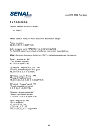AutoCAD 2002 Avançado
48
E X E R C I C I O S :
Criar os padrões de hachura abaixo:
1) TRACO
Abra o bloco de Notas, no menu acessórios do Windows e digite:
*traco, exercicio1
60, 0,0, 0.5,0.4, -0.2 (ENTER)
Salve o arquivo como TRAÇO.PAT no diretório C:CURSO.
No AutoCAD, desenhe um círculo e hachure o mesmo com o padrão traço.
Obs.: Os nomes do arquivo de hachura (.PAT) e da hachura devem ser os mesmos.
2) L45 - Arquivo 145. PAT
* 145, linhas a 45 graus
45, 0,0, 0, 0.5 (ENTER)
3) Traco 45 - Arquivo TRACO45 . PAT
*Traco45, linhas tracejadas a 45 graus
45, 0,0, 0, 0.5, 0 .5, -5 (ENTER)
4) Tracop - Arquivo Tracop . PAT
*Tracop, linhas traco/ponto
45, 0,0, 0,0.5, 0.5, -0.25, 0, -0.25 (ENTER)
5) Traco 0 - Arquivo Traco0. PAT
*Traco0, tracejado horizontal
0, 0, 0, 0,0.5, -.5 (ENTER)
6) Desen - Arquivo Desen.PAT
*desen, traco desencontrado
0, 0,0, 0.5, 0.5, 0.5, -0.5 (ENTER)
7) Us - Arquivo Us. PAT
*us, us invertidos
90, 0,0, 0, l, 0.5, -0.5,
0, 0,0, 0.5, l, 0.5, -.05,
270, 0.5,0.5, 0,l, 0.5, -.05 (ENTER)
 