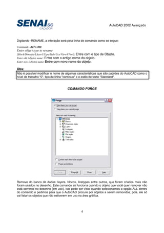 AutoCAD 2002 Avançado
4
Digitando -RENAME, a interação será pela linha de comando como se segue:
Command: -RENAME
Enter object type to rename
[Block/Dimstyle/LAyer/LType/Style/Ucs/VIew/VPort]: Entre com o tipo de Objeto.
Enter old (objeto) name: Entre com o antigo nome do objeto.
Enter new (objeto) name: Entre com novo nome do objeto.
Obs:
Não é possível modificar o nome de algumas características que são padrões do AutoCAD como o
nível de trabalho "0", tipo de linha "contínuo" e o estilo de texto "Standard".
COMANDO PURGE
Remove do banco de dados: layers, blocos, linetypes entre outros, que foram criados mais não
foram usados no desenho. Este comando só funciona quando o objeto que você quer remover não
está corrente no desenho (em uso). Isto pode ser visto quando selecionamos a opção ALL dentro
do comando e pedimos para que o AutoCAD procure por objetos a serem removidos, pois, ele só
vai listar os objetos que não estiverem em uso na área gráfica.
 