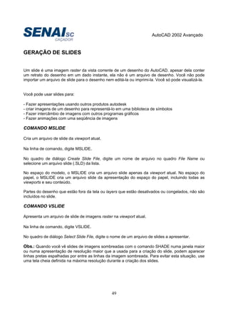 AutoCAD 2002 Avançado
49
GERAÇÃO DE SLIDES
Um slide é uma imagem raster da vista corrente de um desenho do AutoCAD. apesar dela conter
um retrato do desenho em um dado instante, ela não é um arquivo de desenho. Você não pode
importar um arquivo de slide para o desenho nem editá-la ou imprimi-la. Você só pode visualizá-la.
Você pode usar slides para:
- Fazer apresentações usando outros produtos autodesk
- criar imagens de um desenho para representá-lo em uma biblioteca de símbolos
- Fazer intercâmbio de imagens com outros programas gráficos
- Fazer animações com uma seqüência de imagens
COMANDO MSLIDE
Cria um arquivo de slide da viewport atual.
Na linha de comando, digite MSLIDE.
No quadro de diálogo Create Slide File, digite um nome de arquivo no quadro File Name ou
selecione um arquivo slide (.SLD) da lista.
No espaço do modelo, o MSLIDE cria um arquivo slide apenas da viewport atual. No espaço do
papel, o MSLIDE cria um arquivo slide da apresentação do espaço do papel, incluindo todas as
viewports e seu conteúdo.
Partes do desenho que estão fora da tela ou layers que estão desativados ou congelados, não são
incluídos no slide.
COMANDO VSLIDE
Apresenta um arquivo de slide de imagens raster na viewport atual.
Na linha de comando, digite VSLIDE.
No quadro de diálogo Select Slide File, digite o nome de um arquivo de slides a apresentar.
Obs.: Quando você vê slides de imagens sombreadas com o comando SHADE numa janela maior
ou numa apresentação de resolução maior que a usada para a criação do slide, podem aparecer
linhas pretas espalhadas por entre as linhas da imagem sombreada. Para evitar esta situação, use
uma tela cheia definida na máxima resolução durante a criação dos slides.
 