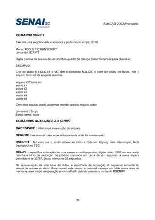 AutoCAD 2002 Avançado
50
COMANDO SCRIPT
Executa uma seqüência de comandos a partir de um script (.SCR)
Menu: TOOLS RUN SCRIPT
comando: SCRIPT
Digite o nome de arquivo de um script no quadro de diálogo Select Script File para chamá-lo.
EXEMPLO:
Crie os slides (s1,s2,s3,s4 e s5) com o comando MSLIDE, e com um editor de textos, crie o
arquivo teste.scr da seguinte maneira:
arquivo teste.scr
vslide s1
vslide s2
vslide s3
vslide s4
vslide s5
Com este arquivo criado, podemos mandar rodar o arquivo script:
command : Script
Script name : teste
COMANDOS AUXILIARES AO SCRIPT
BACKSPACE : interrompe a execução do arquivo.
RESUME : faz o script rodar a partir do ponto de onde foi interrompido.
RSCRIPT : faz com que o script retorne ao início e rode em looping; para interromper, tecle
backspace ou ESC.
DELAY : especifica a duração de uma pausa em milisegundos. digitar delay 1000 em seu script
retarda o início da execução do próximo comando em cerca de um segundo. a maior espera
permitida é de 32767, pouco menos de 33 segundos.
Na apresentação de uma série de slides, a velocidade de exposição irá depender somente do
tempo de acesso ao disco. Para reduzir este tempo, é possível carregar um slide numa área de
memória. esse modo de operação é aconselhado quando usamos o comando RSCRIPT.
 