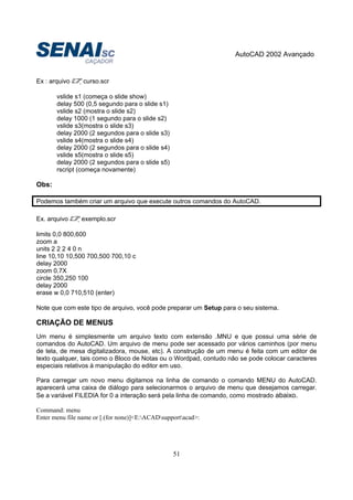 AutoCAD 2002 Avançado
51
Ex : arquivo curso.scr
vslide s1 (começa o slide show)
delay 500 (0,5 segundo para o slide s1)
vslide s2 (mostra o slide s2)
delay 1000 (1 segundo para o slide s2)
vslide s3(mostra o slide s3)
delay 2000 (2 segundos para o slide s3)
vslide s4(mostra o slide s4)
delay 2000 (2 segundos para o slide s4)
vslide s5(mostra o slide s5)
delay 2000 (2 segundos para o slide s5)
rscript (começa novamente)
Obs:
Podemos também criar um arquivo que execute outros comandos do AutoCAD.
Ex. arquivo exemplo.scr
limits 0,0 800,600
zoom a
units 2 2 2 4 0 n
line 10,10 10,500 700,500 700,10 c
delay 2000
zoom 0.7X
circle 350,250 100
delay 2000
erase w 0,0 710,510 (enter)
Note que com este tipo de arquivo, você pode preparar um Setup para o seu sistema.
CRIAÇÃO DE MENUS
Um menu é simplesmente um arquivo texto com extensão .MNU e que possui uma série de
comandos do AutoCAD. Um arquivo de menu pode ser acessado por vários caminhos (por menu
de tela, de mesa digitalizadora, mouse, etc). A construção de um menu é feita com um editor de
texto qualquer, tais como o Bloco de Notas ou o Wordpad, contudo não se pode colocar caracteres
especiais relativos à manipulação do editor em uso.
Para carregar um novo menu digitamos na linha de comando o comando MENU do AutoCAD.
aparecerá uma caixa de diálogo para selecionarmos o arquivo de menu que desejamos carregar.
Se a variável FILEDIA for 0 a interação será pela linha de comando, como mostrado abaixo.
Command: menu
Enter menu file name or [.(for none)]<E:ACADsupportacad>:
 