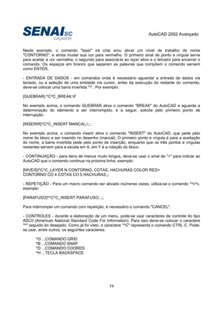 AutoCAD 2002 Avançado
54
Neste exemplo, o comando "layer" irá criar e/ou ativar um nível de trabalho de nome
"CONTORNO", e ainda mudar sua cor para vermelho. O primeiro sinal de ponto e vírgula serve
para aceitar a cor vermelha, o segundo para associá-la ao layer ativo e o terceiro para encerrar o
comando. Os espaços em branco que separam as palavras que compõem o comando servem
como ENTER.
- ENTRADA DE DADOS - em comandos onde é necessário aguardar a entrada de dados via
teclado, ou a seleção de uma entidade via cursor, antes da execução do restante do comando,
deve-se colocar uma barra invertida "" . Por exemplo:
[QUEBRAR] ^C^C_BREAK;F
No exemplo acima, o comando QUEBRAR ativa o comando "BREAK" do AutoCAD e aguarda a
determinação do elemento a ser interrompido, e a seguir, solicita pelo primeiro ponto de
interrupção.
[INSERIR]^C^C_INSERT MANCAL;;;;
No exemplo acima, o comando inserir ativa o comando "INSERT" do AutoCAD, que pede pelo
nome do bloco a ser inserido no desenho (mancal). O primeiro ponto e vírgula é para a aceitação
do nome, a barra invertida pede pelo ponto de inserção, enquanto que os três pontos e vírgulas
restantes servem para a escala em X, em Y é a rotação do bloco.
- CONTINUAÇÃO - para itens de menus muito longos, deve-se usar o sinal de "+" para indicar ao
AutoCAD que o comando continua na próxima linha. exemplo:
[NÍVEIS]^C^C_LAYER N CONTORNO, COTAS, HACHURAS COLOR RED+
CONTORNO CO 4 COTAS CO 5 HACHURAS;;;
- REPETIÇÃO - Para um macro comando ser ativado inúmeras vezes, utiliza-se o comando *^c^c.
exemplo:
[PARAFUSO]*^C^C_INSERT PARAFUSO; ;;;
Para interromper um comando com repetição, é necessário o comando "CANCEL".
- CONTROLES - durante a elaboração de um menu, pode-se usar caracteres de controle do tipo
ASCII (American National Standard Code For Information). Para isso deve-se colocar o caractere
"^" seguido do desejado. Como já foi visto, o caractere "^C" representa o comando CTRL C. Pode-
se usar, entre outros, os seguintes caracteres:
^G ...COMANDO GRID
^B ...COMANDO SNAP
^D ...COMANDO COORDS
^H ...TECLA BACKSPACE
 