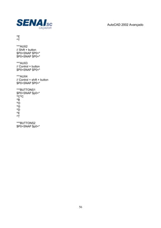 AutoCAD 2002 Avançado
56
^E
^T
***AUX2
// Shift + button
$P0=SNAP $P0=*
$P0=SNAP $P0=*
***AUX3
// Control + button
$P0=SNAP $P0=*
***AUX4
// Control + shift + button
$P0=SNAP $P0=*
***BUTTONS1
$P0=SNAP $p0=*
^C^C
^B
^O
^G
^D
^E
^T
***BUTTONS2
$P0=SNAP $p0=*
 