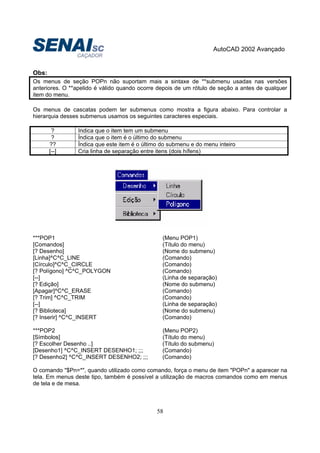 AutoCAD 2002 Avançado
58
Obs:
Os menus de seção POPn não suportam mais a sintaxe de **submenu usadas nas versões
anteriores. O **apelido é válido quando ocorre depois de um rótulo de seção a antes de qualquer
item do menu.
Os menus de cascatas podem ter submenus como mostra a figura abaixo. Para controlar a
hierarquia desses submenus usamos os seguintes caracteres especiais.
? Indica que o item tem um submenu
? Índica que o item é o último do submenu
?? Índica que este item é o último do submenu e do menu inteiro
[--] Cria linha de separação entre itens (dois hífens)
***POP1 (Menu POP1)
[Comandos] (Título do menu)
[? Desenho] (Nome do submenu)
[Linha]^C^C_LINE (Comando)
[Círculo]^C^C_CIRCLE (Comando)
[? Polígono] ^C^C_POLYGON (Comando)
[--] (Linha de separação)
[? Edição] (Nome do submenu)
[Apagar]^C^C_ERASE (Comando)
[? Trim] ^C^C_TRIM (Comando)
[--] (Linha de separação)
[? Biblioteca] (Nome do submenu)
[? Inserir] ^C^C_INSERT (Comando)
***POP2 (Menu POP2)
[Símbolos] (Título do menu)
[? Escolher Desenho ..] (Título do submenu)
[Desenho1] ^C^C_INSERT DESENHO1; ;;; (Comando)
[? Desenho2] ^C^C_INSERT DESENHO2; ;;; (Comando)
O comando "$Pn=*", quando utilizado como comando, força o menu de item "POPn" a aparecer na
tela. Em menus deste tipo, também é possível a utilização de macros comandos como em menus
de tela e de mesa.
 