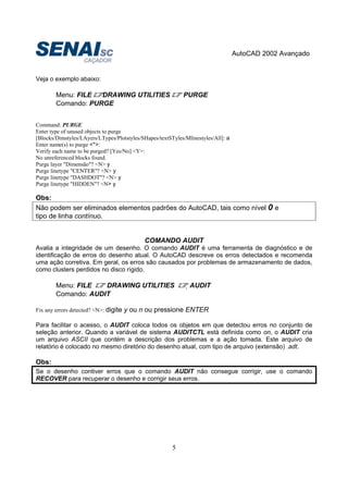 AutoCAD 2002 Avançado
5
Veja o exemplo abaixo:
Menu: FILE DRAWING UTILITIES PURGE
Comando: PURGE
Command: PURGE
Enter type of unused objects to purge
[Blocks/Dimstyles/LAyers/LTypes/Plotstyles/SHapes/textSTyles/Mlinestyles/All]: a
Enter name(s) to purge <*>:
Verify each name to be purged? [Yes/No] <Y>:
No unreferenced blocks found.
Purge layer "Dimensão"? <N> y
Purge linetype "CENTER"? <N> y
Purge linetype "DASHDOT"? <N> y
Purge linetype "HIDDEN"? <N> y
Obs:
Não podem ser eliminados elementos padrões do AutoCAD, tais como nível 0 e
tipo de linha contínuo.
COMANDO AUDIT
Avalia a integridade de um desenho. O comando AUDIT é uma ferramenta de diagnóstico e de
identificação de erros do desenho atual. O AutoCAD descreve os erros detectados e recomenda
uma ação corretiva. Em geral, os erros são causados por problemas de armazenamento de dados,
como clusters perdidos no disco rígido.
Menu: FILE DRAWING UTILITIES AUDIT
Comando: AUDIT
Fix any errors detected? <N>: digite y ou n ou pressione ENTER
Para facilitar o acesso, o AUDIT coloca todos os objetos em que detectou erros no conjunto de
seleção anterior. Quando a variável de sistema AUDITCTL está definida como on, o AUDIT cria
um arquivo ASCII que contém a descrição dos problemas e a ação tomada. Este arquivo de
relatório é colocado no mesmo diretório do desenho atual, com tipo de arquivo (extensão) .adt.
Obs:
Se o desenho contiver erros que o comando AUDIT não consegue corrigir, use o comando
RECOVER para recuperar o desenho e corrigir seus erros.
 