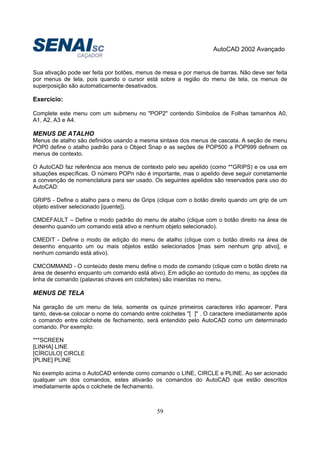 AutoCAD 2002 Avançado
59
Sua ativação pode ser feita por botões, menus de mesa e por menus de barras. Não deve ser feita
por menus de tela, pois quando o cursor está sobre a região do menu de tela, os menus de
superposição são automaticamente desativados.
Exercício:
Complete este menu com um submenu no "POP2" contendo Símbolos de Folhas tamanhos A0,
A1, A2, A3 e A4.
MENUS DE ATALHO
Menus de atalho são definidos usando a mesma sintaxe dos menus de cascata. A seção de menu
POP0 define o atalho padrão para o Object Snap e as seções de POP500 a POP999 definem os
menus de contexto.
O AutoCAD faz referência aos menus de contexto pelo seu apelido (como **GRIPS) e os usa em
situações específicas. O número POPn não é importante, mas o apelido deve seguir corretamente
a convenção de nomenclatura para ser usado. Os seguintes apelidos são reservados para uso do
AutoCAD:
GRIPS - Define o atalho para o menu de Grips (clique com o botão direito quando um grip de um
objeto estiver selecionado [quente]).
CMDEFAULT – Define o modo padrão do menu de atalho (clique com o botão direito na área de
desenho quando um comando está ativo e nenhum objeto selecionado).
CMEDIT - Define o modo de edição do menu de atalho (clique com o botão direito na área de
desenho enquanto um ou mais objetos estão selecionados [mas sem nenhum grip ativo], e
nenhum comando está ativo).
CMCOMMAND - O conteúdo deste menu define o modo de comando (clique com o botão direto na
área de desenho enquanto um comando está ativo). Em adição ao contudo do menu, as opções da
linha de comando (palavras chaves em colchetes) são inseridas no menu.
MENUS DE TELA
Na geração de um menu de tela, somente os quinze primeiros caracteres irão aparecer. Para
tanto, deve-se colocar o nome do comando entre colchetes "[ ]" . O caractere imediatamente após
o comando entre colchete de fechamento, será entendido pelo AutoCAD como um determinado
comando. Por exemplo:
***SCREEN
[LINHA] LINE
[CÍRCULO] CIRCLE
[PLINE] PLINE
No exemplo acima o AutoCAD entende como comando o LINE, CIRCLE e PLINE. Ao ser acionado
qualquer um dos comandos, estes ativarão os comandos do AutoCAD que estão descritos
imediatamente após o colchete de fechamento.
 