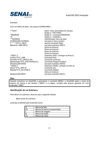 AutoCAD 2002 Avançado
61
Exemplo:
Com um editor de texto, crie arquivo CURSO.MNU.
***AUX1 (ident. menu dos botões do mouse)
; (botão 2 = RETURN)
' REDRAW (botão 3 = command REDRAW)
^C (botão 4 = CANCEL)
***SCREEN (identificação menu de tela)
[CURSO] $S=SCREEN (vai para o menu screen)
[* * * * *]^C^C_HELP (aciona comando Help)
[Desenho 1]$S=DES1 (vai para submenu DES1)
(linha em branco)
(linha em branco)
(linha em branco)
(linha em branco)
**DES1 3 (submenu deS1; começar na linha 3)
[Linha] ^C^C_LINE (comando line)
[Círculo] ^C^C_CIRCLE;2P; (comando circle 2p)
[Sextavado] ^C^C_POLYGON;6;C; (comando Polygon 6 lados)
[Próximo] $S=DES2 (vai para submenu DES2)
**DES2 3 (Submenu DES2; começar na linha 3)
[Arco] ^C^C_ARC;C (comando arc)
[Elipse]^C^C_ELLIPSE;C (comando ellipse)
(linha em branco)
[Anterior] $S=DES1 (vai para submenu DES1)
Obs:
Quando entramos no AutoCAD e acionamos o comando MENU, o AutoCAD pede o nome do
arquivo de menus a ser ativado (".MNU"), e a seguir, compila este arquivo gerando um com
extensão ".MNC".
Identificação de um Submenu
Para ativar um submenu, deve-se usar a seguinte sintaxe:
$tipo=nome do submenu
onde tipo é definido pelo AutoCAD como:
S - Menus de tela
Pn - Menus de barra e superposição
I - Menus de imagem
B - Menus de botão
Tn - Menus de mesa
 