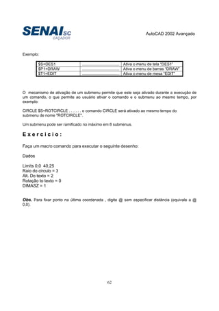 AutoCAD 2002 Avançado
62
Exemplo:
$S=DES1 .................................. Ativa o menu de tela “DES1”
$P1=DRAW .................................. Ativa o menu de barras “DRAW”
$T1=EDIT .................................. Ativa o menu de mesa “EDIT”
O mecanismo de ativação de um submenu permite que este seja ativado durante a execução de
um comando, o que permite ao usuário ativar o comando e o submenu ao mesmo tempo, por
exemplo:
CIRCLE $S=ROTCIRCLE . . . . . . o comando CIRCLE será ativado ao mesmo tempo do
submenu de nome "ROTCIRCLE".
Um submenu pode ser ramificado no máximo em 8 submenus.
E x e r c i c i o :
Faça um macro comando para executar o seguinte desenho:
Dados
Limits 0,0 40,25
Raio do circulo = 3
Alt. Do texto = 2
Rotação to texto = 0
DIMASZ = 1
Obs. Para fixar ponto na última coordenada , digite @ sem especificar distância (equivale a @
0,0).
 