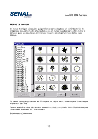 AutoCAD 2002 Avançado
63
MENUS DE IMAGEM
Os menus de imagem são aqueles que permitem a representação de um comando através de
imagens de slide, como mostra a figura abaixo, que em muitas situações representará melhor o
comando que o uso de palavras. Um menu de imagem é ativado por um menu de tela ou de
cascata.
Os menus de imagem podem ter até 20 imagens por página, sendo estas imagens fornecidas por
arquivos do tipo "slide".
Durante a definição deste tipo de menu, seu título é colocado na primeira linha. O identificador para
um submenu é utilizado "$I=". Sua sintaxe é:
$I=[menugroup.]menuname
 