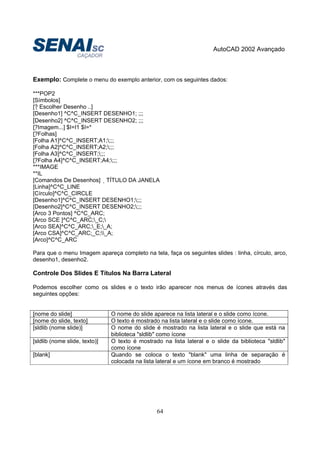AutoCAD 2002 Avançado
64
Exemplo: Complete o menu do exemplo anterior, com os seguintes dados:
***POP2
[Símbolos]
[? Escolher Desenho ..]
[Desenho1] ^C^C_INSERT DESENHO1; ;;;
[Desenho2] ^C^C_INSERT DESENHO2; ;;;
[?Imagem...] $I=I1 $I=*
[?Folhas]
[Folha A1]^C^C_INSERT;A1;;;;
[Folha A2]^C^C_INSERT;A2;;;;
[Folha A3]^C^C_INSERT;;;;
[?Folha A4]^C^C_INSERT;A4;;;;
***IMAGE
**IL
[Comandos De Desenhos] TÍTULO DA JANELA
[Linha]^C^C_LINE
[Círculo]^C^C_CIRCLE
[Desenho1]^C^C_INSERT DESENHO1;;;;
[Desenho2]^C^C_INSERT DESENHO2;;;;
[Arco 3 Pontos] ^C^C_ARC;
[Arco SCE ]^C^C_ARC;_C;
[Arco SEA]^C^C_ARC;_E;_A;
[Arco CSA]^C^C_ARC;_C;_A;
[Arco]^C^C_ARC
Para que o menu Imagem apareça completo na tela, faça os seguintes slides : linha, círculo, arco,
desenho1, desenho2.
Controle Dos Slides E Títulos Na Barra Lateral
Podemos escolher como os slides e o texto irão aparecer nos menus de ícones através das
seguintes opções:
[nome do slide] O nome do slide aparece na lista lateral e o slide como ícone.
[nome do slide, texto] O texto é mostrado na lista lateral e o slide como ícone.
[sldlib (nome slide)] O nome do slide é mostrado na lista lateral e o slide que está na
biblioteca "sldlib" como ícone
[sldlib (nome slide, texto)] O texto é mostrado na lista lateral e o slide da biblioteca "sldlib"
como ícone
[blank] Quando se coloca o texto "blank" uma linha de separação é
colocada na lista lateral e um ícone em branco é mostrado
 