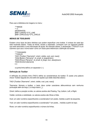AutoCAD 2002 Avançado
66
Para usar a biblioteca de imagens no menu:
***IMAGE
** I1
[DESENHOS]
[BIB1 (LINHA)] ^C^C_LINE
[BIB1 (CÍRCULO)] ^C^C_CIRCLE
MENUS DE TOOLBARS
Existem cinco tipos de itens distintos que podem especificar uma toolbar. A sintaxe de cada tipo
está mostrada abaixo. Todas as linhas, exceto o separador, começam com um tagname padrão
que está associado a uma informação de ajuda. No exemplo abaixo, a declaração **TOOLS1 é um
submenu que usa o nome tools1 como um rótulo para referenciar a definição da toolbar.
***TOOLBARS
**TOOLS1
TAG1 [Toolbar ("tbarname", orient, visible, xval, yval, rows)]
TAG2 [Button ("btnname", id_small, id_large)]macro
TAG3 [Flyout ("flyname", id_small, id_large, icon, alias)]macro
TAG4 [Control (element)]
[--]
a quinta linha define um separador (--).
Definição de Toolbar
A definição da primeira linha (TAG1) define as características da toolbar. É usada uma palavra
chave Toolbar seguida de uma série de opções que estão descritas abaixo:
TAG1 [Toolbar ("tbarname", orient, visible, xval, yval, rows)]
Tbarname: Nomeia a toolbar. o texto deve conter caracteres alfanuméricos sem nenhuma
pontuação além de traço (-) e traço baixo (_).
Orient: define a posição na tela. os valores aceitos são Floating, Top, bottom, Left, e Right.
Visible: controla a visibilidade. os valores aceitos são Show e Hide.
Xval: um valor numérico especificando a coordenada X em pixels, medida a partir da esquerda.
Yval: um valor numérico especificando a coordenada Y em pixels, , medida a partir do topo.
Rows: um valor numérico especificando o número de linhas.
 