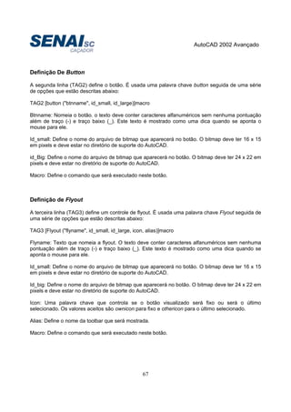 AutoCAD 2002 Avançado
67
Definição De Button
A segunda linha (TAG2) define o botão. É usada uma palavra chave button seguida de uma série
de opções que estão descritas abaixo:
TAG2 [button ("btnname", id_small, id_large)]macro
Btnname: Nomeia o botão. o texto deve conter caracteres alfanuméricos sem nenhuma pontuação
além de traço (-) e traço baixo (_). Este texto é mostrado como uma dica quando se aponta o
mouse para ele.
Id_small: Define o nome do arquivo de bitmap que aparecerá no botão. O bitmap deve ter 16 x 15
em pixels e deve estar no diretório de suporte do AutoCAD.
id_Big: Define o nome do arquivo de bitmap que aparecerá no botão. O bitmap deve ter 24 x 22 em
pixels e deve estar no diretório de suporte do AutoCAD.
Macro: Define o comando que será executado neste botão.
Definição de Flyout
A terceira linha (TAG3) define um controle de flyout. É usada uma palavra chave Flyout seguida de
uma série de opções que estão descritas abaixo:
TAG3 [Flyout ("flyname", id_small, id_large, icon, alias)]macro
Flyname: Texto que nomeia a flyout. O texto deve conter caracteres alfanuméricos sem nenhuma
pontuação além de traço (-) e traço baixo (_). Este texto é mostrado como uma dica quando se
aponta o mouse para ele.
Id_small: Define o nome do arquivo de bitmap que aparecerá no botão. O bitmap deve ter 16 x 15
em pixels e deve estar no diretório de suporte do AutoCAD.
Id_big: Define o nome do arquivo de bitmap que aparecerá no botão. O bitmap deve ter 24 x 22 em
pixels e deve estar no diretório de suporte do AutoCAD.
Icon: Uma palavra chave que controla se o botão visualizado será fixo ou será o último
selecionado. Os valores aceitos são ownicon para fixo e othericon para o último selecionado.
Alias: Define o nome da toolbar que será mostrada.
Macro: Define o comando que será executado neste botão.
 