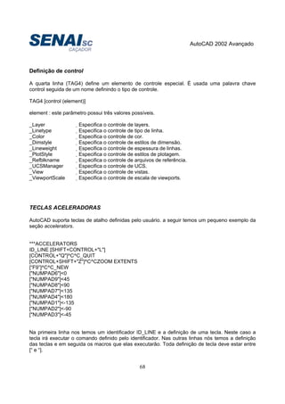 AutoCAD 2002 Avançado
68
Definição de control
A quarta linha (TAG4) define um elemento de controle especial. É usada uma palavra chave
control seguida de um nome definindo o tipo de controle.
TAG4 [control (element)]
element : este parâmetro possui três valores possíveis.
_Layer Especifica o controle de layers.
_Linetype Especifica o controle de tipo de linha.
_Color Especifica o controle de cor.
_Dimstyle Especifica o controle de estilos de dimensão.
_Lineweight Especifica o controle de espessura de linhas.
_PlotStyle Especifica o controle de estilos de plotagem.
_Refblkname Especifica o controle de arquivos de referência.
_UCSManager Especifica o controle de UCS.
_View Especifica o controle de vistas.
_ViewportScale Especifica o controle de escala de viewports.
TECLAS ACELERADORAS
AutoCAD suporta teclas de atalho definidas pelo usuário. a seguir temos um pequeno exemplo da
seção accelerators.
***ACCELERATORS
ID_LINE [SHIFT+CONTROL+"L"]
[CONTROL+"Q"]^C^C_QUIT
[CONTROL+SHIFT+"Z"]^C^CZOOM EXTENTS
[“F9”]^C^C_NEW
["NUMPAD6"]<0
["NUMPAD9"]<45
["NUMPAD8"]<90
["NUMPAD7"]<135
["NUMPAD4"]<180
["NUMPAD1"]<-135
["NUMPAD2"]<-90
["NUMPAD3"]<-45
Na primeira linha nos temos um identificador ID_LINE e a definição de uma tecla. Neste caso a
tecla irá executar o comando definido pelo identificador. Nas outras linhas nós temos a definição
das teclas e em seguida os macros que elas executarão. Toda definição de tecla deve estar entre
[“ e “].
 