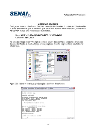AutoCAD 2002 Avançado
6
COMANDO RECOVER
Corrige um desenho danificado. Se, com base nas informações do cabeçalho do desenho,
o AutoCAD concluir que o desenho que você está abrindo está danificado, o comando
RECOVER realiza uma recuperação automática.
Menu: FILE DRAWING UTILITIES /RECOVER
Comando: RECOVER
Na caixa de diálogo Select File, digite o nome do arquivo do desenho ou selecione o arquivo de
desenho danificado. O AutoCAD inicia a recuperação do desenho e apresenta os resultados na
tela de texto.
Agora veja a caixa de texto que aparece após a execução do comando:
 