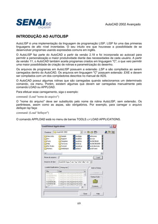 AutoCAD 2002 Avançado
69
INTRODUÇÃO AO AUTOLISP
AutoLISP é uma implementação da linguagem de programação LISP. LISP foi uma das primeiras
linguagens de alto nível inventadas. O seu intuito era que houvesse a possibilidade de se
desenvolver programas usando expressões comuns em inglês.
O AutoLISP faz parte do AutoCAD a partir da versão 2.18 e foi incorporada ao autocad para
permitir a personalização e maior produtividade diante das necessidades de cada usuário. A partir
da versão 11, o AutoCAD também aceita programas criados em linguagem "C", o que veio permitir
uma maior possibilidade de criação de rotinas e parametrização do desenho.
Os arquivos de programas em AutoLISP possuem a extensão .LSP e são compilados ao serem
carregados dentro do AutoCAD. Os arquivos em linguagem "C" possuem extensão .EXE e devem
ser compilados com um dos compiladores descritos no manual de ADS.
O AutoCAD possui algumas rotinas que são carregadas quando selecionamos um determinado
comando, via menu. Porém, existem algumas que devem ser carregadas manualmente pelo
comando LOAD ou APPLOAD.
Para efetuar esse carregamento, siga o exemplo:
command: (Load "nome do arquivo")
O "nome do arquivo" deve ser substituído pelo nome da rotina AutoLISP, sem extensão. Os
parênteses, assim como as aspas, são obrigatórios. Por exemplo, para carregar o arquivo
dellayer.lsp faça:
command: (Load "dellayer")
O comando APPLOAD está no menu de barras TOOLS LOAD APPLICATIONS.
 