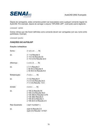 AutoCAD 2002 Avançado
70
Depois de carregados, estes comandos podem ser executados como qualquer comando regular do
AutoCAD. Por exemplo, depois de carregar o arquivo "XPLODE.LSP", você pode usá-lo digitando:
command : xplode
Outras rotinas que não foram definidas como comando devem ser carregadas com seu nome entre
parênteses. Exemplo:
command: (janela)
FUNÇÕES DO AUTOLISP
Funções Aritméticas
Soma : (+ a b c d . . . . N)
ex. (+ 1 4) Resulta 5
(+ 10 3 9) Resulta 22
(+ 10 3.0 9) Resulta 22.0
diferença : (- a b c d . . . . N)
ex. (- 3 1) Resulta 2
(- 50 40 2) Resulta 8
(- 50 40.0 2) Resulta 8.0
Multiplicação: (* a b c . . . . N)
ex. (* 4 2) Resulta 8
(* 2 3 4.0) Resulta 24.0
(* 3 -4.5) Resulta -13.5
divisão: (/ a b c . . . . N)
ex. (/ 100 2) Resulta 50
(/ 100 2.0) Resulta 50.0
(/ 135 360.0) Resulta 0.375
(/ 135 360) Resulta 0
(/ 100 20 2) Resulta 2
(/ 100 20.0 2) Resulta 2.5
Raiz Quadrada: ( sqrt <number> )
ex. (sqrt 4) Resulta 2.0
(sqrt 2.0) Resulta 1.41421
 