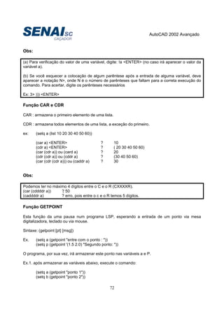 AutoCAD 2002 Avançado
72
Obs:
(a) Para verificação do valor de uma variável, digite: !a <ENTER> (no caso irá aparecer o valor da
variável a).
(b) Se você esquecer a colocação de algum parêntese após a entrada de alguma variável, deve
aparecer a notação N>, onde N é o número de parênteses que faltam para a correta execução do
comando. Para acertar, digite os parênteses necessários
Ex: 3> ))) <ENTER>
Função CAR e CDR
CAR : armazena o primeiro elemento de uma lista.
CDR : armazena todos elementos de uma lista, a exceção do primeiro.
ex: (setq a (list 10 20 30 40 50 60))
(car a) <ENTER> ? 10
(cdr a) <ENTER> ? ( 20 30 40 50 60)
(car (cdr a)) ou (card a) ? 20
(cdr (cdr a)) ou (cddr a) ? (30 40 50 60)
(car (cdr (cdr a))) ou (caddr a) ? 30
Obs:
Podemos ter no máximo 4 dígitos entre o C e o R (CXXXXR).
(car (cddddr a)) ? 50
(caddddr a) ? erro, pois entre o c e o R temos 5 dígitos.
Função GETPOINT
Esta função da uma pausa num programa LSP, esperando a entrada de um ponto via mesa
digitalizadora, teclado ou via mouse.
Sintaxe: (getpoint [pt] [msg])
Ex. (setq a (getpoint "entre com o ponto : "))
(setq p (getpoint '(1.5 2.0) "Segundo ponto: "))
O programa, por sua vez, irá armazenar este ponto nas variáveis a e P.
Ex.1. após armazenar as variáveis abaixo, execute o comando:
(setq a (getpoint "ponto 1"))
(setq b (getpoint "ponto 2"))
 