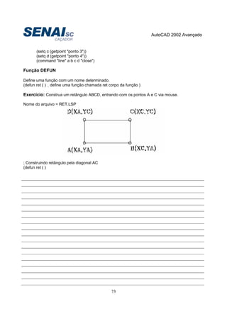 AutoCAD 2002 Avançado
73
(setq c (getpoint "ponto 3"))
(setq d (getpoint "ponto 4"))
(command "line" a b c d "close")
Função DEFUN
Define uma função com um nome determinado.
(defun ret ( ) define uma função chamada ret corpo da função )
Exercício: Construa um retângulo ABCD, entrando com os pontos A e C via mouse.
Nome do arquivo = RET.LSP
; Construindo retângulo pela diagonal AC
(defun ret ( )
 