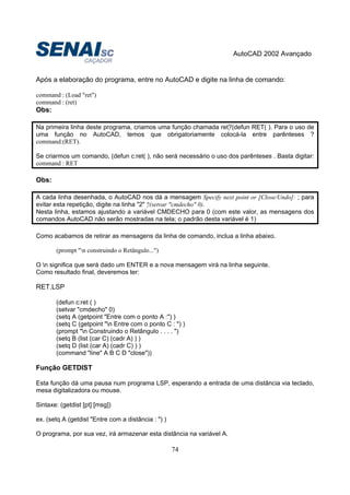 AutoCAD 2002 Avançado
74
Após a elaboração do programa, entre no AutoCAD e digite na linha de comando:
command : (Load "ret")
command : (ret)
Obs:
Na primeira linha deste programa, criamos uma função chamada ret?(defun RET( ). Para o uso de
uma função no AutoCAD, temos que obrigatoriamente colocá-la entre parênteses ?
command:(RET).
Se criarmos um comando, (defun c:ret( ), não será necessário o uso dos parênteses . Basta digitar:
command : RET
Obs:
A cada linha desenhada, o AutoCAD nos dá a mensagem Specify next point or [Close/Undo]: ; para
evitar esta repetição, digite na linha "2" ?(setvar "cmdecho" 0).
Nesta linha, estamos ajustando a variável CMDECHO para 0 (com este valor, as mensagens dos
comandos AutoCAD não serão mostradas na tela; o padrão desta variável é 1)
Como acabamos de retirar as mensagens da linha de comando, inclua a linha abaixo.
(prompt "n construindo o Retângulo...")
O n significa que será dado um ENTER e a nova mensagem virá na linha seguinte.
Como resultado final, deveremos ter:
RET.LSP
(defun c:ret ( )
(setvar "cmdecho" 0)
(setq A (getpoint "Entre com o ponto A :") )
(setq C (getpoint "n Entre com o ponto C : ") )
(prompt "n Construindo o Retângulo . . . . ")
(setq B (list (car C) (cadr A) ) )
(setq D (list (car A) (cadr C) ) )
(command "line" A B C D "close"))
Função GETDIST
Esta função dá uma pausa num programa LSP, esperando a entrada de uma distância via teclado,
mesa digitalizadora ou mouse.
Sintaxe: (getdist [pt] [msg])
ex. (setq A (getdist "Entre com a distância : ") )
O programa, por sua vez, irá armazenar esta distância na variável A.
 