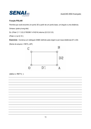 AutoCAD 2002 Avançado
75
Função POLAR
Permite que você encontre um ponto 3D a partir de um ponto base, um ângulo e uma distância.
Sintaxe: (polar pt ang dist)
Ex: (Polar '(1 1 3.5) 0.785398 1.414214) retorna (2.0 2.0 3.5)
(Polar c (/ pi 2) 10 )
Exercício : Construa um retângulo OABC definido pela origem e por duas distâncias D1 e D2.
(Nome do arquivo = RETL.LSP)
(defun c: RET1( )
 