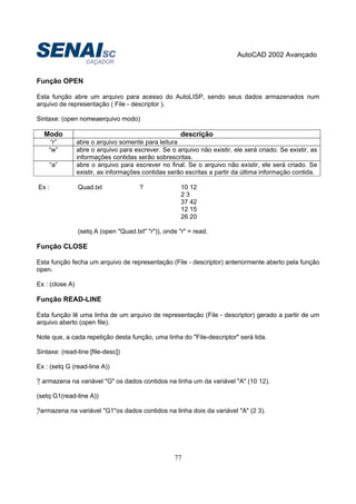 AutoCAD 2002 Avançado
77
Função OPEN
Esta função abre um arquivo para acesso do AutoLISP, sendo seus dados armazenados num
arquivo de representação ( File - descriptor ).
Sintaxe: (open nomeaerquivo modo)
Modo descrição
“r” abre o arquivo somente para leitura
“w” abre o arquivo para escrever. Se o arquivo não existir, ele será criado. Se existir, as
informações contidas serão sobrescritas.
“a” abre o arquivo para escrever no final. Se o arquivo não existir, ele será criado. Se
existir, as informações contidas serão escritas a partir da última informação contida.
Ex : Quad.txt ? 10 12
2 3
37 42
12 15
26 20
(setq A (open "Quad.txt" "r")), onde "r" = read.
Função CLOSE
Esta função fecha um arquivo de representação (File - descriptor) anteriormente aberto pela função
open.
Ex : (close A)
Função READ-LINE
Esta função lê uma linha de um arquivo de representação (File - descriptor) gerado a partir de um
arquivo aberto (open file).
Note que, a cada repetição desta função, uma linha do "File-descriptor" será lida.
Sintaxe: (read-line [file-desc])
Ex : (setq G (read-line A))
? armazena na variável "G" os dados contidos na linha um da variável "A" (10 12).
(setq G1(read-line A))
?armazena na variável "G1"os dados contidos na linha dois da variável "A" (2 3).
 