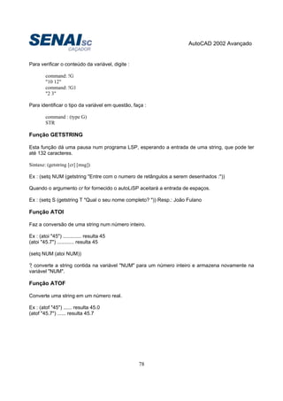 AutoCAD 2002 Avançado
78
Para verificar o conteúdo da variável, digite :
command: !G
"10 12"
command: !G1
"2 3"
Para identificar o tipo da variável em questão, faça :
command : (type G)
STR
Função GETSTRING
Esta função dá uma pausa num programa LSP, esperando a entrada de uma string, que pode ter
até 132 caracteres.
Sintaxe: (getstring [cr] [msg])
Ex : (setq NUM (getstring "Entre com o numero de retângulos a serem desenhados :"))
Quando o argumento cr for fornecido o autoLiSP aceitará a entrada de espaços.
Ex : (setq S (getstring T "Qual o seu nome completo? ")) Resp.: João Fulano
Função ATOI
Faz a conversão de uma string num número inteiro.
Ex : (atoi "45") ............. resulta 45
(atoi "45.7") ............ resulta 45
(setq NUM (atoi NUM))
? converte a string contida na variável "NUM" para um número inteiro e armazena novamente na
variável "NUM".
Função ATOF
Converte uma string em um número real.
Ex : (atof "45") ...... resulta 45.0
(atof "45.7") ...... resulta 45.7
 