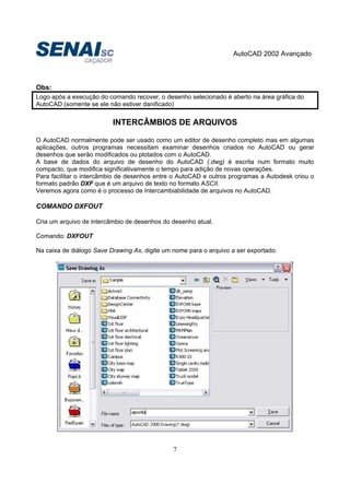 AutoCAD 2002 Avançado
7
Obs:
Logo após a execução do comando recover, o desenho selecionado é aberto na área gráfica do
AutoCAD (somente se ele não estiver danificado)
INTERCÂMBIOS DE ARQUIVOS
O AutoCAD normalmente pode ser usado como um editor de desenho completo mas em algumas
aplicações, outros programas necessitam examinar desenhos criados no AutoCAD ou gerar
desenhos que serão modificados ou plotados com o AutoCAD.
A base de dados do arquivo de desenho do AutoCAD (.dwg) é escrita num formato muito
compacto, que modifica significativamente o tempo para adição de novas operações.
Para facilitar o intercâmbio de desenhos entre o AutoCAD e outros programas a Autodesk criou o
formato padrão DXF que é um arquivo de texto no formato ASCII.
Veremos agora como é o processo de Intercambiabilidade de arquivos no AutoCAD.
COMANDO DXFOUT
Cria um arquivo de intercâmbio de desenhos do desenho atual.
Comando: DXFOUT
Na caixa de diálogo Save Drawing As, digite um nome para o arquivo a ser exportado.
 