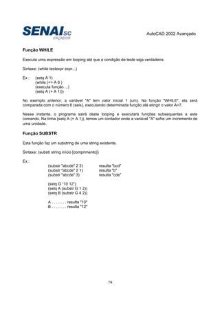 AutoCAD 2002 Avançado
79
Função WHILE
Executa uma expressão em looping até que a condição de teste seja verdadeira.
Sintaxe: (while testexpr expr...)
Ex : (setq A 1)
(while (<= A 6 )
(executa função ...)
(setq A (+ A 1)))
No exemplo anterior, a variável "A" tem valor inicial 1 (um). Na função "WHILE", ela será
comparada com o número 6 (seis), executando determinada função até atingir o valor A=7.
Nesse instante, o programa sairá deste looping e executará funções subsequentes a este
comando. Na linha (setq A (+ A 1)), temos um contador onde a variável "A" sofre um incremento de
uma unidade.
Função SUBSTR
Esta função faz um substring de uma string existente.
Sintaxe: (substr string início [comprimento])
Ex :
(substr "abcde" 2 3) resulta "bcd"
(substr "abcde" 2 1) resulta "b"
(substr "abcde" 3) resulta "cde"
(setq G “10 12”)
(setq A (substr G 1 2))
(setq B (substr G 4 2))
A . . . . . . . resulta "10"
B . . . . . . . resulta "12"
 