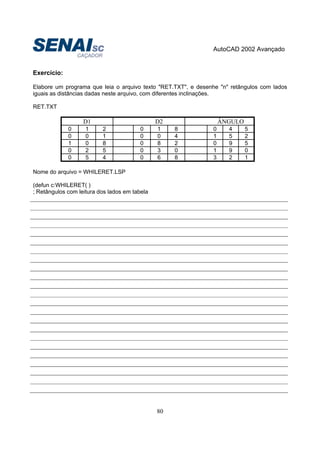 AutoCAD 2002 Avançado
80
Exercício:
Elabore um programa que leia o arquivo texto "RET.TXT", e desenhe "n" retângulos com lados
iguais as distâncias dadas neste arquivo, com diferentes inclinações.
RET.TXT
D1 D2 ÂNGULO
0 1 2 0 1 8 0 4 5
0 0 1 0 0 4 1 5 2
1 0 8 0 8 2 0 9 5
0 2 5 0 3 0 1 9 0
0 5 4 0 6 8 3 2 1
Nome do arquivo = WHILERET.LSP
(defun c:WHILERET( )
; Retângulos com leitura dos lados em tabela
 
