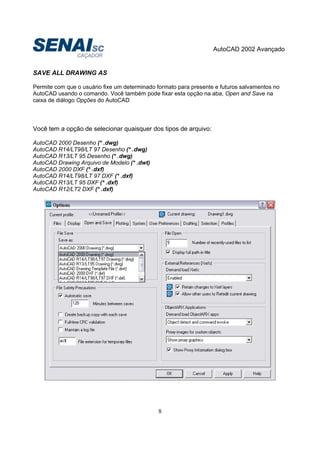 AutoCAD 2002 Avançado
8
SAVE ALL DRAWING AS
Permite com que o usuário fixe um determinado formato para presente e futuros salvamentos no
AutoCAD usando o comando. Você também pode fixar esta opção na aba, Open and Save na
caixa de diálogo Opções do AutoCAD
Você tem a opção de selecionar quaisquer dos tipos de arquivo:
AutoCAD 2000 Desenho (* .dwg)
AutoCAD R14/LT98/LT 97 Desenho (* .dwg)
AutoCAD R13/LT 95 Desenho (* .dwg)
AutoCAD Drawing Arquivo de Modelo (* .dwt)
AutoCAD 2000 DXF (* .dxf)
AutoCAD R14/LT98/LT 97 DXF (* .dxf)
AutoCAD R13/LT 95 DXF (* .dxf)
AutoCAD R12/LT2 DXF (* .dxf)
 