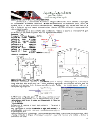 COORDENADAS AUTOMÁTICAS ORTOGONAIS
       Veremos que As Coordenadas Automáticas ortogonais facilitara o nosso trabalho na digitação
das coordenadas. Acionamos o comando ORTHO (teclando em F8 ou clicando no botão ORTHO na
barra de status), a partir de um ponto empurramos o MOUSE para o lado que se quer construir a
linha e digitamos somente o valor que queremos e clicamos <ENTER>, dirigindo o mouse para todo
o de nossa construção.
       Lembramos que o conhecimento das coordenadas relativas e polares é imprescindível por
que a execução das linhas diagonais deve ser digitada normalmente.
Command : LINE
From point: P1 (Ponto Qualquer)< ENTER>
To point: 30 → direita <ENTER>
To point:10↑    sobe   < ENTER>
To point: 10 ← esquerda <ENTER>
To point: 20 ↑ sobe    <ENTER>
To point:@-10,20       <ENTER>
To point:@-10,-2       <ENTER>
To point: 20 ↓ desce   < ENTER>
To point: 10 ← esquerda <ENTER>
To point: 10 ↓ desce   < ENTER>
                       To point: <ENTER>finalizando
Exercício – Proposto




COORDENADAS AUTOMÁTICAS POLARES
Acionamos o comando Line – Clicamos na opção POLAR (barra de Status) - notamos agora que se movemos o
cursor, esta preso a ele a uma linha track (trilha) levemente pontilhada e marcando uma distancia polar em
relação ao ponto que esta dentro de caixas que são chamadas Tooltips - são exibidos quando você move o
cursor perto ângulos polares.




O Default esta configurado polar em 90 graus, podemos adicionar
outros ângulos, configuramos a caixa de diálogo como a caixa ao lado.
  (clicando com botão direito do mouse em cima do botão de POLAR na
barra de Status)
- [Opção Settings].
Configuramos a esquerda o ângulo que precisamos – Marcamos a
direita as opções:
 para traçar todos os ângulos (Track Using all polar angle settings) e a
opção (Absolute) para manter mostrando o padrão de coordenadas em
relação ao ponto atual.
Para utilizar empuramos o mouse para o lado que desejamos e traçando o caminho de alinhamento (linha track)
e Tooltip (indicação do ângulo referente) para desenhar a sua linha inserindo uma medida no teclado e
confirmando com Enter.
                                                                                                        17
 
