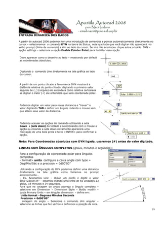 ENTRADA DINAMICA DOS DADOS

A partir do autocad 2006 podemos ter uma introdução de comandos e pontos automaticamente diretamente no
cursor – selecionamos o comando DYN na barra de Status, note que tudo que você digitar não aparecerá no
velho prompt (linha de comando) e sim ao lado do cursor. Se isto não aconteceu clique sobre o botão DYN –
opção settings – selecione a opção Enable Pointer Point para habilitar essa opção.


Deve aparecer como o desenho ao lado – mostrando por default
as coordenadas absolutas.



Digitando o comando Line diretamente na tela gráfica ao lado
do cursor.



A partir de um ponto clicado a ferramenta DYN mostrará a
distância relativa do ponto clicado, digitando o primeiro valor
seguido de ( ,) (virgula) ele entenderá como relativa cartesiana
se digitar o Valor (<) ele entenderá que será coordenada polar.




Podemos digitar um valor para nossa distancia e “travar” o
valor digitando TAB e definir um ângulo rodando o mouse sem
que altere esse valor da distancia.




Podemos acessar as opções do comando utilizando a seta
down ↓ (seta desce) do teclado e selecionando com o mouse a
opção ou clicando a seta down novamente aparecerá uma
marcação de uma bola preta e tecle <ENTER> para confirmar a
opção.

Nota: Para Coordenadas absolutas com DYN ligado, usaremos (#) antes do valor digitado.

LINHAS COM ÂNGULOS COMPLETOS (graus, minutos e segundos):

Para a configuração da coordenada polar para ângulos
completos
– format> units configure a caixa angle com type =
Deg/Min/Séc e a precision = 0d00’00”

Utilizando a configuração do DYN podemos definir uma distancia
diretamente na tela gráfica como fazíamos no prompt
anteriormente .
– Ex. Acionamos Line – clique um ponto e digite o valor
@50<23d18’34” – estamos criando uma linha de 50 unidades 23
graus, 18 minutos e 34 segundos.
Para que na cotagem do anglo apareça o ângulo completo –
selecione em Dimension – Dimension Style – Botão modify –
pasta Primary Units – em Angular dimension - defina em:
 Units format –Degrees Minutes Seconds
 Precision = 0d00’00”
  cotagem do anglo – Selecione o comando dim angular –
selecione as linhas que faz vértice e definimos a posição da cota.

                                                                                                        19
 