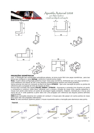 Exercícios Propostos




PROJEÇÕES ISOMÉTRICAS
Com a introdução das coordenadas automáticas polares, se torna muito fácil criar peças isométricas, para isso
temos que configurar a caixa Settings conforme o tutorial acima citado.
Nota: A partir dessa configuração podemos traçar nossa peça isométrica, lembrando que uma peça isométrica –
você trabalhará com ângulo de 30º e seus ângulos complementares sempre com linhas paralelas.
Vamos precisar de mais um comando na Barra de Status OTRACK – Que uma marcação de ponto ou pontos de
referencia para a projeção da linha de traçado do Polar.
Precisa estar acionado três opções POLAR, OSNAP e OTRACK – Acionamos o comando Line clicamos um ponto
e começamos a construir nosso bloco indicando com o mouse a direção da nossa linha, quando passamos o
mouse num ponto onde temos um ponto de ancoragem ligado (endpoint, midpoint, intersect,etc.) cria-se uma
marca de um + onde podemos a partir dele criar uma projeção com referencia aos ângulos polares definidos
anteriormente.
OBS:Essas marcações devemos ter cuidado em conduzir o mouse para não passar em outros pontos do nosso
bloco para não criar projeções indenizáveis.
Nota: Se caso acontecer podemos passar o mouse novamente sobre a marcação para desmarcar esse ponto.

 Tutorial




                                                                                                          21
 
