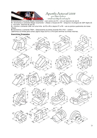 3- Acionamos o comando Ellipse novamente – com centro em P3 – crie um Isocircle de raio 8.
4 - Acionamos o comando Ellipse novamente – (Passe o mouse em P4 – empurre o no ângulo de 330º digite 25
e crie outro Isocircle de raio 8).
5 – Acione o comando LINE crie uma linha de P5 a P6 e depois P7 a P8 – use os pontos quadrantes da nossa
ellipse.
6- Acionamos o comando TRIM – Selecionamos as linhas clicando P9 e P10 - <enter>
(definimos os limites para cortar) agora clique de P11 a P14 para eliminar as linhas internas.
Exercícios Propostos




                                                                                                      23
 