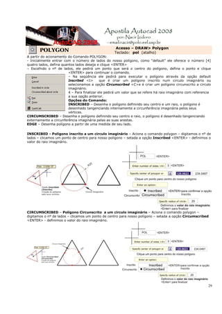 Acesso – DRAW> Polygon
       POLYGON                                      Teclado: pol (atalho)
A partir do acionamento do Comando POLYGON:
- Inicialmente entrar com o número de lados do nosso polígono, como “default” ele oferece o número [4]
quatro lados, defina quantos lados deseja e clique <ENTER>
– Escolhido o nº de lados, ele pedirá um ponto que será o centro do polígono, defina o ponto e clique
                         <ENTER> para continuar o comando.
                         – Na seqüência ele pedirá para executar o polígono através da opção default
                         Inscribed <I>       que é criar um polígono inscrito num circulo imaginário ou
                         selecionamos a opção Circumscribed <C>e é criar um polígono circunscrito a circulo
                         imaginário.
                         4 – Para finalizar ele pedirá um valor que se refere há raio imaginário com referencia
                         a sua opção anterior.
                         Opções do Comando:
                         INSCRIBED – Desenha o polígono definindo seu centro e um raio, o polígono é
                         desenhado tangenciando internamente a circunferência imaginária pelos seus
                         vértices.
CIRCUMSCRIBED – Desenha o polígono definindo seu centro e raio, o polígono é desenhado tangenciando
externamente a circunferência imaginária pelas as suas arestas.
EDGE – Desenha polígono a partir de uma medida de seu lado.

INSCRIBED - Polígono inscrito a um circulo imaginário – Aciona o comando polygon – digitamos o nº de
lados – clicamos um ponto de centro para nosso polígono – setada a opção Inscribed <ENTER> - definimos o
valor do raio imaginário.




CIRCUMSCRIBED – Polígono Circunscrito a um circulo imaginário – Aciona o comando polygon –
digitamos o nº de lados – clicamos um ponto de centro para nosso polígono – setada a opção Circumscribed
<ENTER> - definimos o valor do raio imaginário.




                                                                                                             29
 