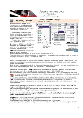 Acesso – FORMAT> Linetype
           BYLAYER / LINETYPE                        Teclado: LT (atalho)
A barra de acesso Bylayer estão
normalmente na barra Properties,
onde podemos configurar as nossas
entidades como contornos com a cor,
tipos de linha e espessuras.

→ Selecionamos (com grips) sem
acionar comando os nossos objeto ou a
linha e clicamos na primeira caixa
(Bylayer) selecionamos uma cor para
definir a nossa peça.
→ Para carregar outros tipos de linhas,
caixa (Bylayer) do meio:

1 - clique em OTHER e na Seqüência.
2 - Clique em LOAD para “chamar”
caixa de linhas e escolhas os tipos de
linhas que deseja carregar.
OBS:Podendo selecionar os tipos com
ajuda CTRL para selecionar
alternadamente ou SHIFT para um grupo. e para confirmar clique OK.
Podemos mudar linhas já desenhadas, use os Grips e abra a caixa bylayer que estará carregada as os tipos de
linhas pré-escolhidas e escolha o novo tipo de linha.
_________________________________________________________________________________________________________________________________


Dica: Quando for escolher os tipos de linhas podemos selecionar as de nomes Dasdot, Dashed por ex., pois
cada uma tem três tipos de escala, ou seja o distanciamento pequeno para dasdot2 – uma média dasdot e
grande para dasdotX2.
Se ainda assim a escala de linhas não for proporcional a escala de seu desenho – tem duas possibilidades uma
seria adotar uma escala global, isto é, que servirá para o desenho inteiro.

Na Barra de comando digite LTSCALE e defina um novo padrão. O fator 1 e o tamanho 100% se querem
aumentar seria acima de 1 – 1.5, 2, 3, etc. -se queremos reduzir – 0.8, 0.75,0.5, etc.
A outra opção seria adotar individualmente cada elemento. Selecionamos a caixa de propriedades pelo ícone
        na barra standart ou clicar duas vezes numa linha sem comando – agora troca valor linetype scale de 1
        para um novo valor.
        Lembrando também nesta caixa podemos definir outras opções - como cor, tipo de linha, layer,etc.
_________________________________________________________________________________________________________________________________
OBS.2: Podemos inserir espessuras, diretamente através da Terceira Caixa (Bylayer) na seqüência,
selecionamos a entidade que queremos sem comando- somente clicamos sobre essa e selecionamos a sua
nova espessura.

Para visualizar as espessuras definidas no bylayer ou LINEWEIGHT, você precisa acionar o botão LWT(line
weight trace)na barra de Status.
Mas, só podemos visualizar em tela gráfica as espessuras a partir da espessura 0.30, lembrando que na hora
de imprimir ou plotar a definição das linhas em outras espessuras será exata.

Para imprimir com a definição lineweights no PLOT desative a opção plot with plot styles e a opção plot
object lineweights seja ativada.

NOTA2:Com a estruturação dos layers visto anteriormente seria a melhor escolha para um profissional
configurar as cores, tipos espessura das linhas.
E devemos evitar trocar as cores de um determinado desenho pela caixa Bylayer ,
 pois se caso precisarmos adotar um layer mais tarde entrará em conflito com essas configurações adotadas.



                                                                                                                                    37
 
