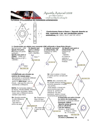 TUTORIAL UTILIZANDOS OS COMANDOS APRENDIDOS




                                                    Construiremos Passo-a-Passo o Segundo desenho ao
                                                   lado, mostrando o uso das coordenadas polares
                                                   automáticas,LINE, CIRCLE, FILLET, LINETYPE, HATCH




1- Construindo um objeto com comando LINE utilizando o Snap,Polar,Otrack :
1a-Command: LINE      1b-Specify next  1c-Specify next point 1d-Specify next point or
Specify first point:  point or [Undo]: or [Close/Undo]: 50   [Close/Undo]: 50
P1(Clique um ponto    50(empurre p/    (empurre p/ 240º)     (empurre p/
qualquer)             120º) <ENTER>    <ENTER>               300º)
Specify next point or                                         <ENTER>
[Undo]: <Polar on>                                           ou Close ou
50(empurre p/ 60º )                                          usamos o
<ENTER>                                                      ENDpoint para
                                                             finalizar.




2-Inserindo um círculo no                           2a- Leve e passe o mouse
centro de nossa peça .                              no ponto acima e arraste até
 Acionamos o comando CIRCLE:                        o meio.
Só passemos o mouse no
ponto P1 SEM Clicar com o                           NOTA: Até o momento não
mouse , veja que fez uma cruz                       foi clicado nenhum ponto
acendendo o ENDpoint.                               somente passando o mouse
                                                     nos pontos.
NOTA: Os Comandos daBarra                            Evite passar o mouse em
de Status, POLAR,OSNAP, OTRACK                      outros pontos para não
devem estar acionados. Neste                        marcar os pontos de
 nosso caso o ENDpoint deverá                       referência. Se caso
 também estar Ativo.                                acontecer, passe o mouse
                                                    novamente para desmarcar.
2b- Quando acender              2c- Digitamos o                     3-Inserindo um outro círculo
 os dois ENDpoint,              Valor do Raio                       no centro de nossa peça.
 pode clicar                    primeiro Circulo                    Acionamos o comando CIRCLE
  que este é o                                                      Command: CIRCLE
centro da peça.                                                      Specify center point for
                                                                    circle or [3P/2P/Ttr
                                 (No nosso caso                     ( tan tan radius)]:
                                o valor do raio                      (Acione o Snap Center
                                10)                                           e Clique o centro
                                                                               do 1º Círculo)

                                                                  Specify radius
                                                                   of circle or [Diameter]: 15
                                                                                                   38
 