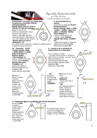 4-Inserindo a furação em nossa peça.                   5 -Arrendondando os
Acionamos o comando CIRCLE:                            cantos:
Command:CIRCLE                                         Acionamos o comando FILLET:
Specify center point for circle or                     Command:FILLET
 [3P/2P /Ttr (tan tan radius)]:                        Current settings: Mode = TRIM,
(passe o mouse no                                        Radius = 0.0000 Select first
centro do circulo(sem clicar)                          object or [Polyline /Radius/
Empurre para cima e                                    Trim/mUltiple]: R
 digite o valor 25 <ENTER>                             (clique o botão direito do
(correspondente a distancia do                           mouse- opção Radius)
 furo em relação ao seu centro.)                        Specify fillet radius <0.0000>:
 Specify radius of circle or                           2.5
 [Diameter]: 2.5                                         Select first object or [Polyline
(É o valor do raio referente. Façamos a mesmo para a   /Radius/Trim/mUltiple]:P1
furação da parte de baixo).                            Select second object:P2
5a - Command: FILLET                           6 – Vamos criar a projeção do
 Current settings: Mode                        tombamento da nossa peça:
= TRIM, Radius = 2.5000
Select first object or                         Leve e passe o mouse
Polyline /Radius                                no ponto acima acione o MIDpoint
/Trim/mUltiple]: R                             (Sem Clicar) e arraste uma até certa
(clique o botão direito do                     distancia qualquer ou
mouse- opção Radius)                           uma distancia determinada,
Specify fillet radius                          Vamos adotar segunda opção
<2.5000>: 10                                   digitamos 50 e
Select first object or                         definimos o ponto P1.
[Polyline/Radius/Trim/
mUltiple]: P3
Select second object:P4
                                                 6b-           6c-Empurre para
6a-Leve e                                     Empurre          cima
passe o mouse                                 para direita      cruze com
no ponto                                      e digite 11 e    ENDpoint,
abaixo acione o                                                 clique para criar o
                                              clique
MIDpoint e                                                     ponto
                                              <ENTER>
arraste até                                                      P4.
cruzar com a                                                    Em seguida Clique o
projeção do                                                    botão direito do
ponto P1,                                                      mouse acione a
gerando a                                                       opção CLOSE ou
ortogonal clique                                               Endpoint no ponto
o ponto P2.                                                    inicial para concluir o
                                                               perfil lateral da peça


7– Façamos agora a projeção dos furos menores:
Acione a LINE
e passe o
mouse sobre o
circulo para                                  Em seguida volte até que
acender o                                     cruze com Intersection
Osnap Quadrant                                Clique o ponto P2 para
e arraste até                                 finalizar a linha <ENTER>.
que cruze com
Intersection,
clique para criar
o ponto P1.


                                                                                            39
 