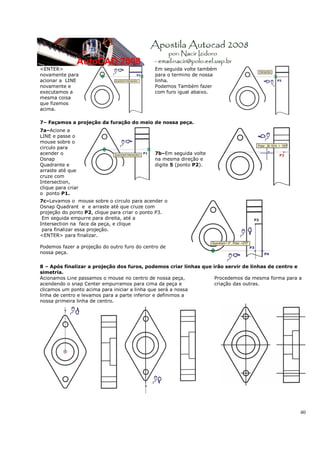 <ENTER>                                       Em seguida volte também
novamente para                                para o termino de nossa
acionar a LINE                                linha.
novamente e                                   Podemos Também fazer
executamos a                                  com furo igual abaixo.
mesma coisa
que fizemos
acima.

7– Façamos a projeção da furação do meio de nossa peça.
7a–Acione a
LINE e passe o
mouse sobre o
circulo para
acender o                                     7b–Em seguida volte
Osnap                                         na mesma direção e
Quadrante e                                   digite 5 (ponto P2).
arraste até que
cruze com
Intersection,
clique para criar
o ponto P1.
7c–Levamos o mouse sobre o circulo para acender o
Osnap Quadrant e e arraste até que cruze com
projeção do ponto P2, clique para criar o ponto P3.
 Em seguida empurre para direita, até a
Intersection na face da peça, e clique
 para finalizar essa projeção.
<ENTER> para finalizar.

Podemos fazer a projeção do outro furo do centro de
nossa peça.

8 – Após finalizar a projeção dos furos, podemos criar linhas que irão servir de linhas de centro e
simetria.
Acionamos Line passamos o mouse no centro de nossa peça,           Procedemos da mesma forma para a
acendendo o snap Center empurramos para cima da peça e             criação das outras.
clicamos um ponto acima para iniciar a linha que será a nossa
linha de centro e levamos para a parte inferior e definimos a
nossa primeira linha de centro.




                                                                                                  40
 