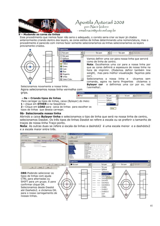 9 – Mudando as cores da linhas
 Esse procedimento que iremos fazer não seria o adequado, o correto seria criar os layer já citados
 anteriormente criando dentro dos layers, as cores estilos de linhas determinando uma nomenclatura, mas o
 procedimento é parecido com iremos fazer somente selecionaríamos as linhas selecionaríamos os layers
 previamente criados.




                                                        Vamos definir uma cor para nossa linha que servirá
                                                        como de linha de centro.
                                                        Nota: Escolhemos uma cor para a nossa linha por
                                                        que as cores definirá a espessura de nossa linha na
                                                        hora de imprimir. (Podemos definir também line
                                                        weight, mas para melhor visualização façamos pela
                                                        cor).
                                                        Selecionamos a nossa linha e         clicamos sem
                                                        comando, agora na barra Properties cliclamos o
                                                        Bylayer cor    e definimos uma cor por ex. red
 Selecionamos novamente a nossa linha .                 (vermelha).
 Agora selecionamos nossa linha vermelha com
 grips.

 → 9a – Criando tipos de linhas
  Para carregar os tipos de linhas, caixa (Bylayer) do meio:
 1 - clique em OTHER e na Seqüência
 2 - Clique em LOAD para caixa de linhas para escolher os
 tipos de linhas que deseja carregar.
 9b- Selecionada nossa linha
 Abrindo a caixa Bylayer linha e selecionamos o tipo de linha que será na nossa linha de centro,
 selecionamos Dasdot. Os três tipos de linhas Dasdot se refere a escala ou se preferir o tamanho de
 traços de nossa linha Traço-ponto.
 Nota: As outras duas se refere a escala da linhas a dashdot2 é uma escala menor e a dashdotx2
 e a escala maior entre três.




 .



 OBS:Podendo selecionar os
 tipos de linhas com ajuda
 CTRL para alternadas ou
 SHIFT para um grupo. E para
 confirmar clique OK.
 Selecionamos desde Dasdot
 até Dashedx2. e cliclamos OK.
 para o nosso carregamento de
 nossas linhas.



                                                                                                            41
 