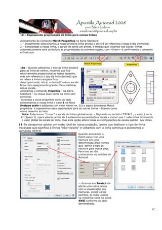 10 – Repassando propriedade de linha para outras linhas

 Acionamento do Comando Match Properties na barra Standard:
 1 – Inicialmente selecionamos a nossa primeira linha pronta o servirá de referencia (nossa linha Vermelha)
 2 – Selecionado a nossa linha, o cursor de torna um pincel, e medida que clicamos nas outras linhas
 automaticamente será atribuídas as propriedades do primeiro objeto, com <Enter> é confirmando o comando
 e finalizado.




 10a - Quando adotamos o tipo de linha dasdot2
 para as linha de centro, notamos que fica
 relativamente proporcional ao nosso desenho,
 mas em referencia o tipo de linha dashed2 que
 se refere a linha tracejada ficou
 desproporcional, isto é, a dashed2 menor escala
 ficou com espaçamento grande. Para melhorar
 nossa escala.
 Acionamos o comando Properties – na barra
 Standard – ou clique duas vezes na linha sem
 comando.
  Acionada a caixa properties como ao lado
 selecionamos a nossa linha o valor 1 na faixa
 linetype scale e adotamos um valor menor ex. 0,5 e agora acionamos Match
 properties e repassamos essa propriedade para as outras linhas – ficando como
 nosso desenho ao lado.
   Nota: Poderiamos “trocar” a escala de linhas globalmente - Digitando no teclado LTSCALE , o valor 1 seria
  1:1(1para 1) –para valores acima de 1 estaremos aumentando a escala e menor que 1 estaremos diminuindo
   o valor global da escala de linha, mas esta opção altera todas as configurações da escala padrão das linhas
11-Se desejamos adotar um corte total de nossa projeção, temos que desfazer o tipo de linha
tracejada que significa a linhas “não-visiveis” e voltamos com a linha continua e acionamos o
comando HATCH.
                                                Quando acionamos o
                                                Hatch para criar uma
                                                hachura em uma
                                                determinada área, temos
                                                que definir o tipo de
                                                hachura para nossa peça.
                                                Para isso se não
                                                conhecemos os padrões do
                                                Autocad




                                                – clicamos em Swatch ele
                                                abrirá uma outra janela
                                                com a visualização das
                                                hachuras, existe vários
                                                padrões, as mais usadas
                                                na mecânica seria na pasta
                                                ANSI conforme ao lado
                                                demonstrado.

                                                                                                             42
 