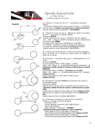 1 - Criamos o 1º círculo de raio 7.5 - Acionamos o comando
Tutorial   CIRCLE:
             Command: CIRCLE Specify center point for circle or [3P/2P/Ttr
           (tan tan radius)]:(Clique um ponto para o centro do Círculo)
            Specify radius of circle or[Diameter]: 7.5<ENTER>

           2 - Criando 2º círculo de raio 8 - distante do centro do primeiro
           42,12.4 - Acionamos o comando CIRCLE:
           Command:CIRCLE
            Specify center point for circle or [3P/2P/Ttr (tan tan radius)]:
            2.1) _from ( Segure o SHIFT no teclado e clique o botão direito
           do mouse) opção FROM
           2.2) Base point: (Selecione o CENTERpoint ponto P1)
           2.3)<Offset>: Digitamos a distancia do ponto de referencia,
            ao ponto de início de nosso retangulo @-42,12.4<ENTER>
            Specify radius of circle or[Diameter]: 7.5<ENTER>

           3 – Criamos uma linha reta para a direita de tamanho qualquer a
           partir do centro do 1º circulo um pouco maior em relação ao
           centro do 2º circulo.

           4- Acionamos o Comando Fillet para o arredondamento do 1º
           canto:
           Command: FILLET
           Current settings: Mode = TRIM, Radius = 0.0000
           Select first object or [Undo/Polyline/Radius/Trim/Multiple]: R
           (clicamos o botão direito do mouse e selecionamos a opção
           RADIUS)
           Specify fillet radius <0.0000>: 12<enter> é o 1º Raio
           Select first object or [Undo/Polyline/Radius/Trim/ Multiple]:
           (Clique em P2)
           Select second object or shift-select to apply corner:
           (Clique em P3)

           5 – Acionamos o comando Circle para concordar um circulo na
           extremidade direita:
           Command: CIRCLE
           Specify center point for circle or [3P/2P/Ttr (tan tan radius)]: T
           (clicamos o botão direito do mouse e selecionamos a opção
           TTR)
           Specify point on object for first tangent of circle: (Clique em P4)
           Specify point on object for second tangent of circle:(Clique em
           P5)
           Specify radius of circle <0.0000>:13<ENTER>

           6 – Acionamos o comando Trim para cortar os excessos –
           conforme as linhas mais finas da figura.
              Command: TRIM
              Current settings: Projection=UCS, Edge=Extend
              Select cutting edges ...
              Select objects or <select all>: <ENTER>
            (cliclamos enter para selecionar todo o desenho)
              Select object to trim or shift-select to extend or
              [Fence/Crossing/Project/Edge/eRase/Undo]:(Clique em P6)
              Select object to trim or shift-select to extend or
              [Fence/Crossing/Project/Edge/eRase/Undo]:(Clique em P7)



                                                                             45
 