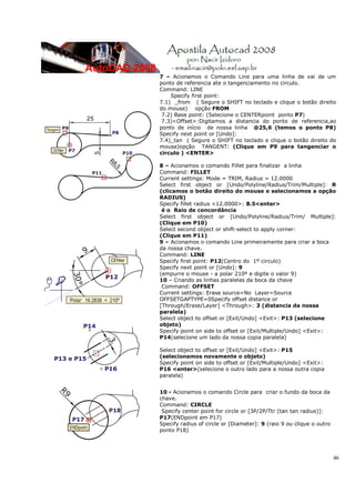 7 – Acionamos o Comando Line para uma linha de vai de um
ponto de referencia ate o tangenciamento no circulo.
Command: LINE
    Specify first point:
7.1) _from ( Segure o SHIFT no teclado e clique o botão direito
do mouse) opção FROM
 7.2) Base point: (Selecione o CENTERpoint ponto P7)
 7.3)<Offset>:Digitamos a distancia do ponto de referencia,ao
ponto de início de nossa linha @25,6 (temos o ponto P8)
Specify next point or [Undo]:
7.4)_tan ( Segure o SHIFT no teclado e clique o botão direito do
mouse)opção TANGENT: (Clique em P9 para tangenciar o
circulo ) <ENTER>

8 – Acionamos o comando Fillet para finalizar a linha
Command: FILLET
Current settings: Mode = TRIM, Radius = 12.0000
Select first object or [Undo/Polyline/Radius/Trim/Multiple]: R
(clicamos o botão direito do mouse e selecionamos a opção
RADIUS)
Specify fillet radius <12.0000>: 8.5<enter>
 é o Raio de concordância
Select first object or [Undo/Polyline/Radius/Trim/ Multiple]:
(Clique em P10)
Select second object or shift-select to apply corner:
(Clique em P11)
9 – Acionamos o comando Line primeiramente para criar a boca
da nossa chave.
Command: LINE
Specify first point: P12(Centro do 1º circulo)
Specify next point or [Undo]: 9
(empurre o mouse - a polar 210º e digite o valor 9)
10 – Criando as linhas paralelas da boca da chave
 Command: OFFSET
Current settings: Erase source=No Layer=Source
OFFSETGAPTYPE=0Specify offset distance or
[Through/Erase/Layer] <Through>: 3 (distancia da nossa
paralela)
Select object to offset or [Exit/Undo] <Exit>: P13 (selecione
objeto)
Specify point on side to offset or [Exit/Multiple/Undo] <Exit>:
P14(selecione um lado da nossa copia paralela)

Select object to offset or [Exit/Undo] <Exit>: P15
(selecionamos novamente o objeto)
Specify point on side to offset or [Exit/Multiple/Undo] <Exit>:
P16 <enter>(selecione o outro lado para a nossa outra copia
paralela)


10 - Acionamos o comando Circle para criar o fundo da boca da
chave.
Command: CIRCLE
 Specify center point for circle or [3P/2P/Ttr (tan tan radius)]:
P17(ENDpoint em P17)
Specify radius of circle or [Diameter]: 9 (raio 9 ou clique o outro
ponto P18)




                                                                      46
 