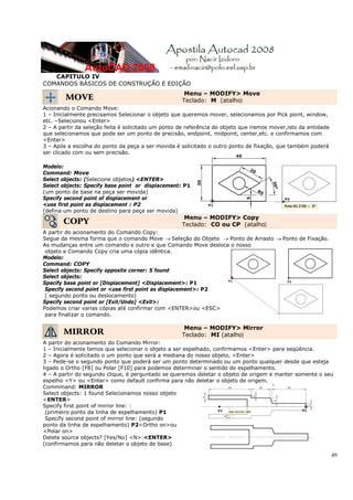 CAPITULO IV
COMANDOS BÁSICOS DE CONSTRUÇÃO E EDIÇÃO
                                                     Menu – MODIFY> Move
        MOVE                                        Teclado: M (atalho)
Acionando o Comando Move:
1 – Inicialmente precisamos Selecionar o objeto que queremos mover, selecionamos por Pick point, window,
etc. –Selecionou <Enter>
2 – A partir da seleção feita é solicitado um ponto de referência do objeto que iremos mover,isto da entidade
que selecionamos que pode ser um ponto de precisão, endpoint, midpoint, center,etc. e confirmamos com
<Enter>
3 – Após a escolha do ponto da peça a ser movida é solicitado o outro ponto de fixação, que também poderá
ser clicado com ou sem precisão.

Modelo:
Command: Move
Select objects: (Selecione objetos) <ENTER>
Select objects: Specify base point or displacement: P1
(um ponto de base na peça ser movida)
Specify second point of displacement or
<use first point as displacement : P2
(defina um ponto de destino para peça ser movida)
                                                     Menu – MODIFY> Copy
       COPY                                         Teclado: CO ou CP (atalho)
A partir do acionamento do Comando Copy:
Segue da mesma forma que o comando Move → Seleção do Objeto → Ponto de Arrasto → Ponto de Fixação.
As mudanças entre um comando e outro e que Comando Move desloca o nosso
 objeto e Comando Copy cria uma cópia idêntica.
Modelo:
Command: COPY
Select objects: Specify opposite corner: 5 found
Select objects:
Specify base point or [Displacement] <Displacement>: P1
 Specify second point or <use first point as displacement>: P2
 ( segundo ponto ou deslocamento)
Specify second point or [Exit/Undo] <Exit>:
Podemos criar varias cópias até confirmar com <ENTER>ou <ESC>
 para finalizar o comando.

                                                     Menu – MODIFY> Mirror
       MIRROR                                       Teclado: MI (atalho)
A partir do acionamento do Comando Mirror:
1 – Inicialmente temos que selecionar o objeto a ser espelhado, confirmamos <Enter> para seqüência.
2 – Agora é solicitado o um ponto que será a mediana do nosso objeto, <Enter>
3 – Pede-se o segundo ponto que poderá ser um ponto determinado ou um ponto qualquer desde que esteja
ligado o Ortho [F8] ou Polar [F10] para podemos determinar o sentido do espelhamento.
4 – A partir do segundo clique, é perguntado se queremos deletar o objeto de origem e manter somente o seu
espelho <Y> ou <Enter> como default confirma para não deletar o objeto de origem.
Commmand: MIRROR
Select objects: 1 found Selecionamos nosso objeto
<ENTER>
Specify first point of mirror line: :
 (primeiro ponto da linha de espelhamento) P1
 Specify second point of mirror line: (segundo
ponto da linha de espelhamento) P2<Ortho on>ou
<Polar on>
Delete source objects? [Yes/No] <N>:<ENTER>
(confirmamos para não deletar o objeto de base)

                                                                                                                49
 