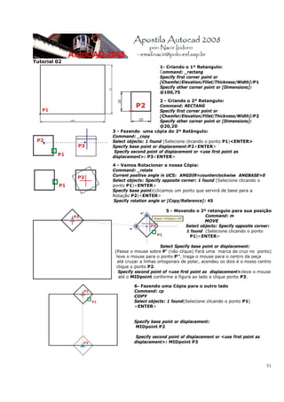 Tutorial 02
                                    1- Criando o 1º Retangulo:
                                    Command: _rectang
                                    Specify first corner point or
                                    [Chamfer/Elevation/Fillet/Thickness/Width]:P1
                                    Specify other corner point or [Dimensions]:
                                    @100,75

                                     2 - Criando o 2º Retangulo:
                                     Command: RECTANG
                                     Specify first corner point or
                                     [Chamfer/Elevation/Fillet/Thickness/Width]:P2
                                     Specify other corner point or [Dimensions]:
                                     @20,20
              3 - Fazendo uma cópia do 2º Retângulo:
              Command: _copy
              Select objects: 1 found (Selecione clicando o ponto P1)<ENTER>
              Specify base point or displacement:P2<ENTER>
               Specify second point of displacement or <use first point as
              displacement>: P3<ENTER>

              4 - Vamos Rotacionar a nossa Cópia:
              Command: _rotate
              Current positive angle in UCS: ANGDIR=counterclockwise ANGBASE=0
              Select objects: Specify opposite corner: 1 found (Selecione clicando o
              ponto P1)<ENTER>
              Specify base point:(clicamos um ponto que servirá de base para a
              Rotação P2)<ENTER>
              Specify rotation angle or [Copy/Reference]: 45

                                       5 - Movendo o 2º retangulo para sua posição
                                                        Command: m
                                                        MOVE
                                               Select objects: Specify opposite corner:
                                               1 found (Selecione clicando o ponto
                                                P1)<ENTER>

                                     Select Specify base point or displacement:
               (Passe o mouse sobre P’ (não clique) Fará uma marca de cruz no ponto)
                leve o mouse para o ponto P’’, traga o mouse para o centro da peça
                até cruzar a linhas ortogonais de polar, acendeu os dois é o nosso centro
                clique o ponto P2.
                 Specify second point of <use first point as displacement>:leve o mouse
                 até o MIDpoint conforme a figura ao lado e clique ponto P3.

                        6- Fazendo uma Cópia para o outro lado
                        Command: cp
                        COPY
                        Select objects: 1 found(Selecione clicando o ponto P1)
                        <ENTER>


                        Specify base point or displacement:
                         MIDpoint P2

                         Specify second point of displacement or <use first point as
                        displacement>: MIDpoint P3




                                                                                       51
 