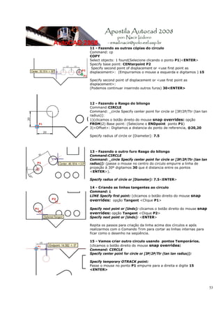 11 - Fazendo as outras cópias do circulo
Command: cp
COPY
Select objects: 1 found(Selecione clicando o ponto P1)<ENTER>
Specify base point: CENterpoint P2
 Specify second point of displacement or <use first point as
displacement>: (Empurramos o mouse a esquerda e digitamos ) 15

Specify second point of displacement or <use first point as
displacement>:
(Podemos continuar inserindo outros furos) 30<ENTER>



12 - Fazendo o Rasgo do bilongo
Command:CIRCLE
Command: _circle Specify center point for circle or [3P/2P/Ttr (tan tan
radius)]:
1)(clicamos o botão direito do mouse snap overrides: opção
FROM)2) Base point: (Selecione o ENDpoint ponto P1)
3)<Offset>: Digitamos a distancia do ponto de referencia, @20,20

Specify radius of circle or [Diameter]: 7.5



13 - Fazendo o outro furo Rasgo do bilongo
Command:CIRCLE
Command: _circle Specify center point for circle or [3P/2P/Ttr (tan tan
radius)]: (passe o mouse no centro do circulo empurre a linha de
projeção à 30º digitamos 30 que é distancia entre os pontos
<ENTER>).

Specify radius of circle or [Diameter]: 7.5<ENTER>

14 - Criando as linhas tangentes ao circulo
Command: L
LINE Specify first point: (clicamos o botão direito do mouse snap
overrides: opção Tangent <Clique P1>

Specify next point or [Undo]: clicamos o botão direito do mouse snap
overrides: opção Tangent <Clique P2>
Specify next point or [Undo]: <ENTER>

Repita os passos para criação da linha acima dos círculos e após
realizarmos com o Comando Trim para cortar as linhas internas para
ficar como o desenho na seqüência.

15 - Vamos criar outro circulo usando pontos Temporários.
(clicamos o botão direito do mouse snap overrides:
Command: CIRCLE
Specify center point for circle or [3P/2P/Ttr (tan tan radius)]:

Specify temporary OTRACK point:
Passe o mouse no ponto P1 empurre para a direita e digite 15
<ENTER>




                                                                          53
 